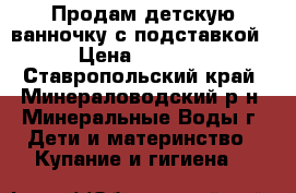 Продам детскую ванночку с подставкой › Цена ­ 1 200 - Ставропольский край, Минераловодский р-н, Минеральные Воды г. Дети и материнство » Купание и гигиена   